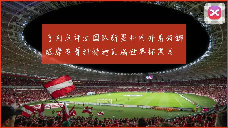 亨利点评法国队新星科内并看好挪威摩洛哥科特迪瓦成世界杯黑马