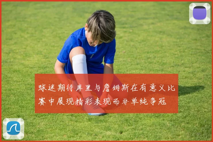 球迷期待库里与詹姆斯在有意义比赛中展现精彩表现而非单纯争冠