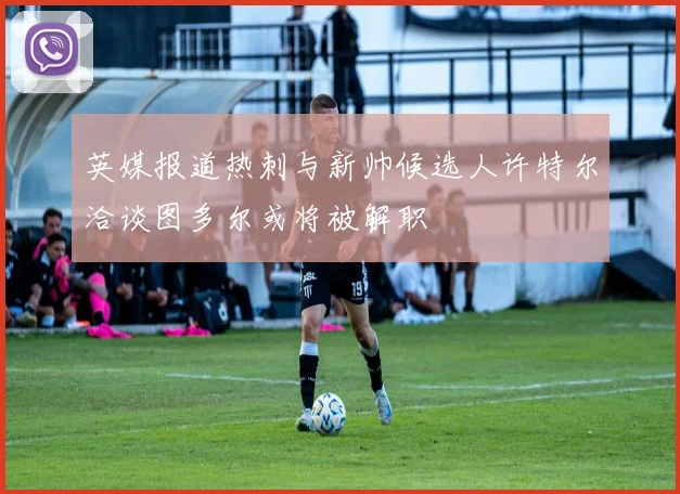 英媒报道热刺与新帅候选人许特尔洽谈图多尔或将被解职