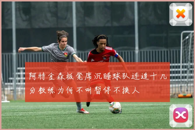 阿特金森板凳席沉睡球队连追十几分教练为何不叫暂停不换人