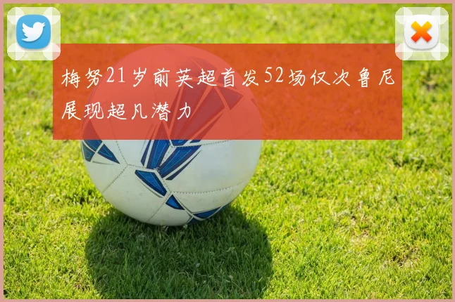 梅努21岁前英超首发52场仅次鲁尼展现超凡潜力