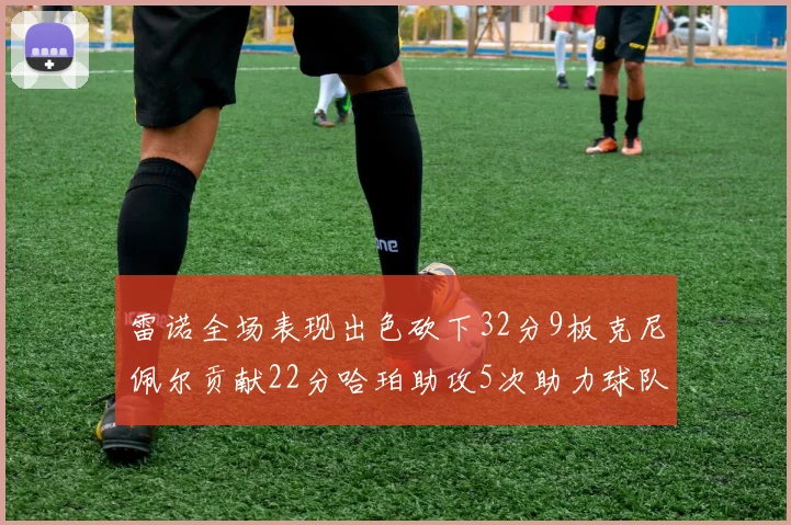 雷诺全场表现出色砍下32分9板克尼佩尔贡献22分哈珀助攻5次助力球队胜利