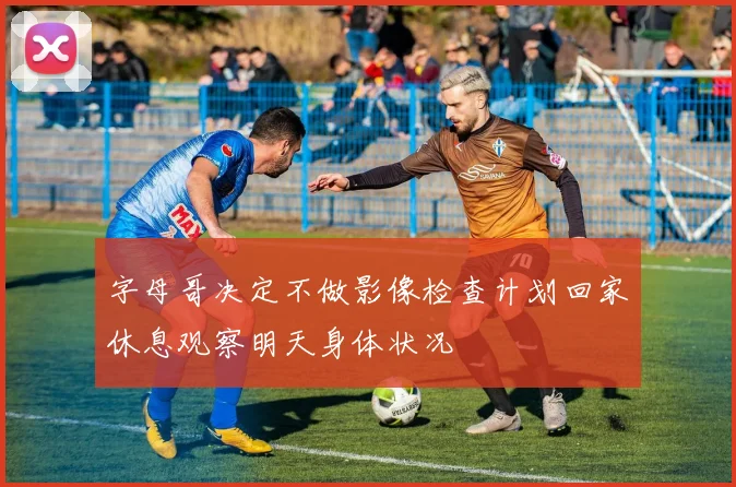 字母哥决定不做影像检查计划回家休息观察明天身体状况