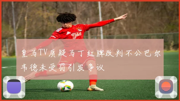 皇马TV质疑马丁红牌改判不公巴尔韦德未受罚引发争议