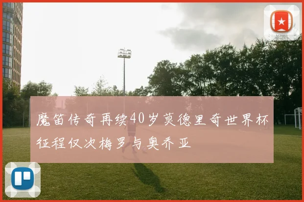 魔笛传奇再续40岁莫德里奇世界杯征程仅次梅罗与奥乔亚