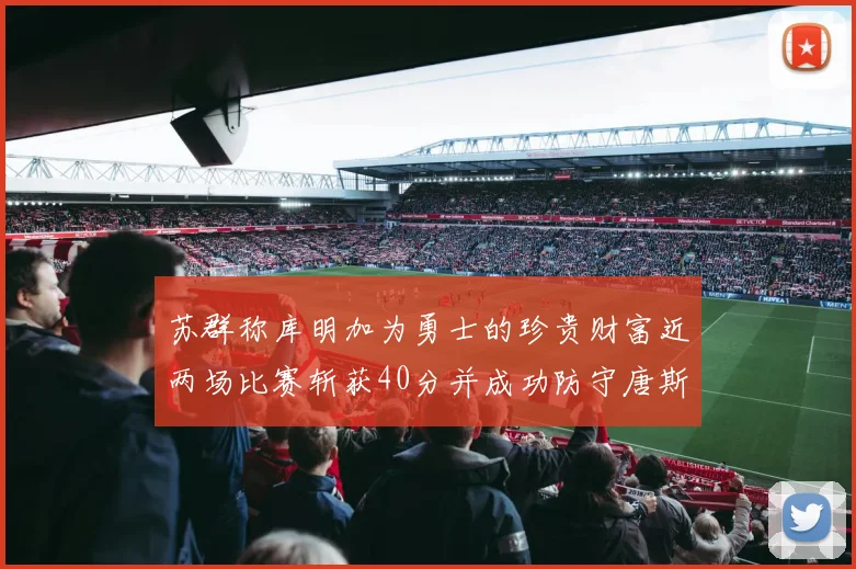苏群称库明加为勇士的珍贵财富近两场比赛斩获40分并成功防守唐斯