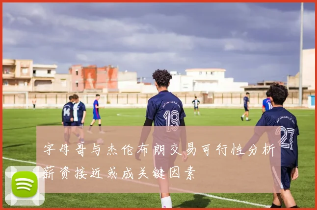 字母哥与杰伦布朗交易可行性分析薪资接近或成关键因素