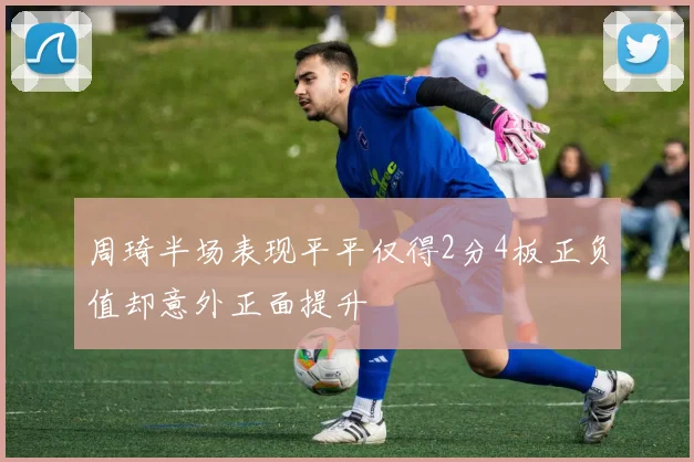 周琦半场表现平平仅得2分4板正负值却意外正面提升