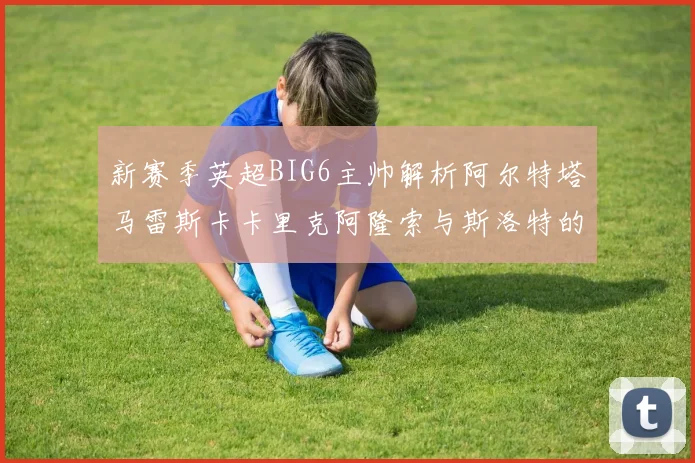 新赛季英超BIG6主帅解析阿尔特塔马雷斯卡卡里克阿隆索与斯洛特的战术对决