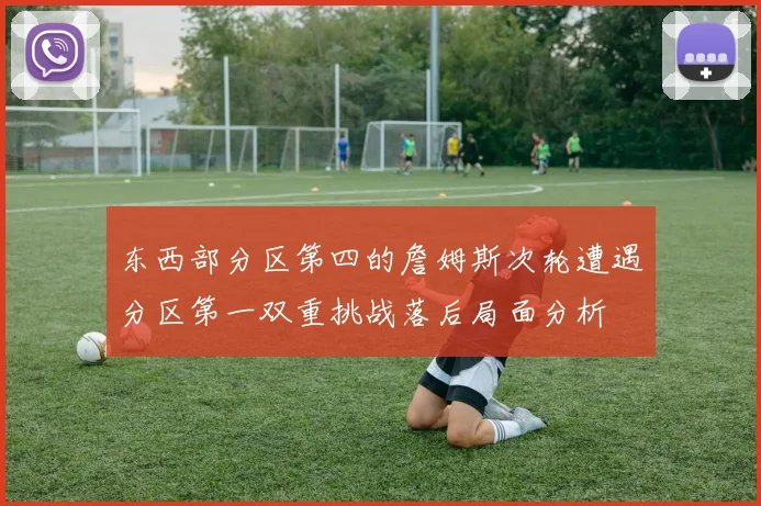 东西部分区第四的詹姆斯次轮遭遇分区第一双重挑战落后局面分析