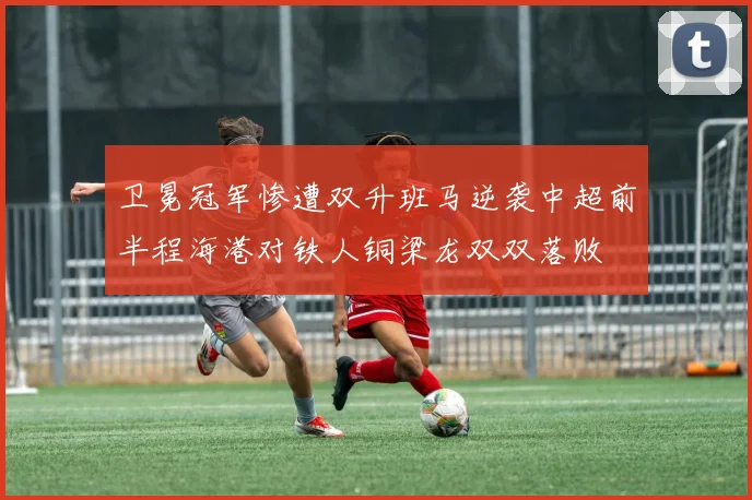 卫冕冠军惨遭双升班马逆袭中超前半程海港对铁人铜梁龙双双落败