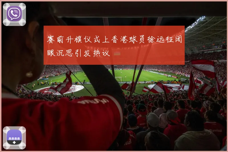 赛前升旗仪式上香港球员徐远征闭眼沉思引发热议
