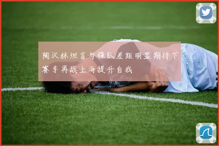 陶汉林坦言与强队差距明显期待下赛季再战上海提升自我