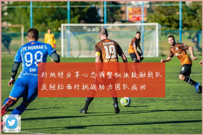科纳特分享心态调整秘诀鼓励新队友轻松面对挑战助力团队成功