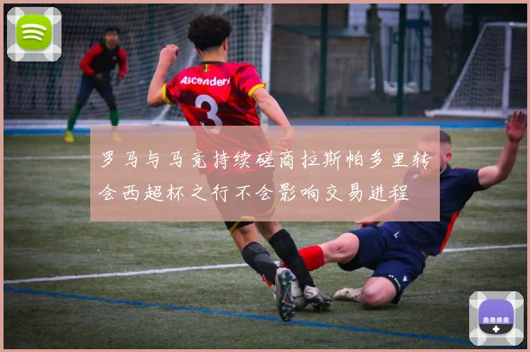罗马与马竞持续磋商拉斯帕多里转会西超杯之行不会影响交易进程