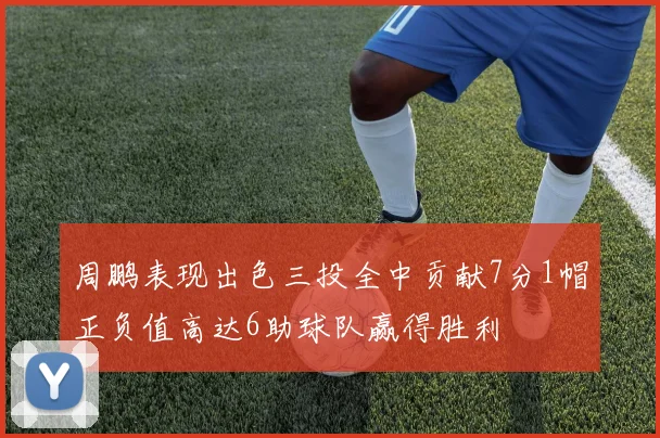 周鹏表现出色三投全中贡献7分1帽正负值高达6助球队赢得胜利