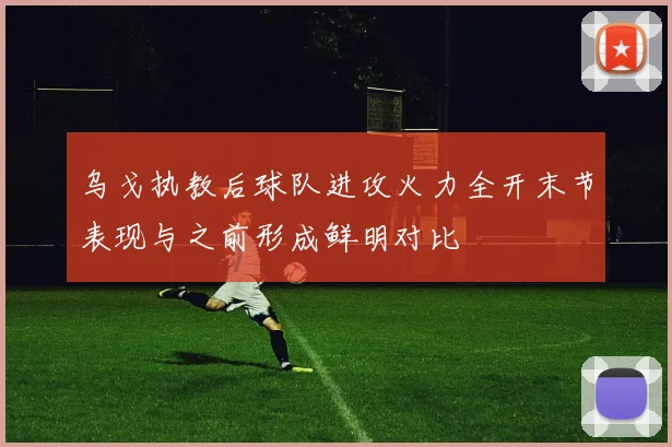 乌戈执教后球队进攻火力全开末节表现与之前形成鲜明对比