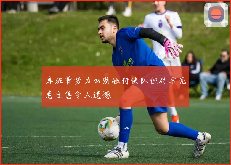 库班曾努力回购独行侠队但对方无意出售令人遗憾