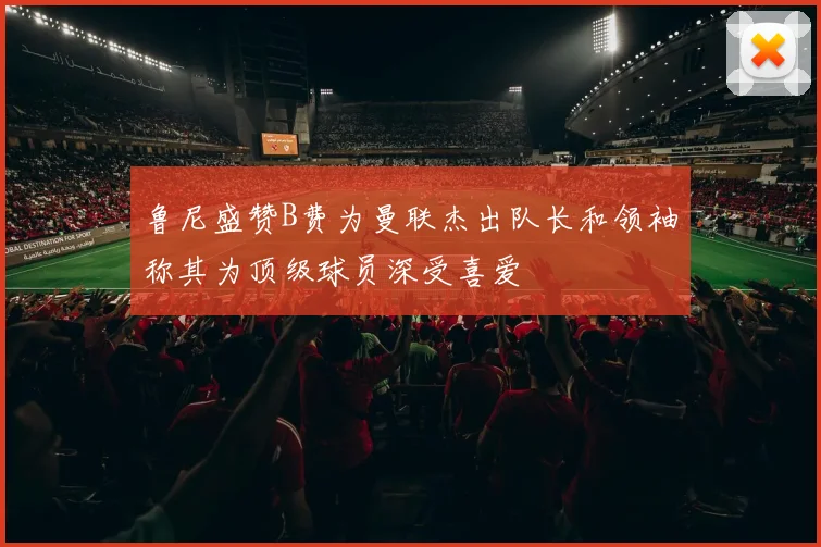 鲁尼盛赞B费为曼联杰出队长和领袖称其为顶级球员深受喜爱