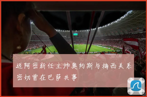 迈阿密新任主帅奥约斯与梅西关系密切曾在巴萨共事