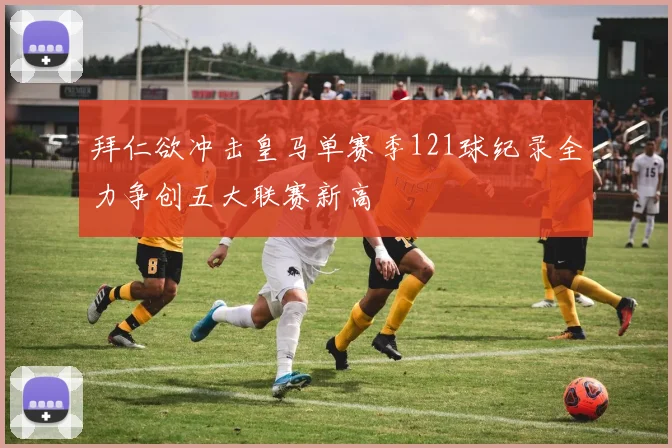 拜仁欲冲击皇马单赛季121球纪录全力争创五大联赛新高