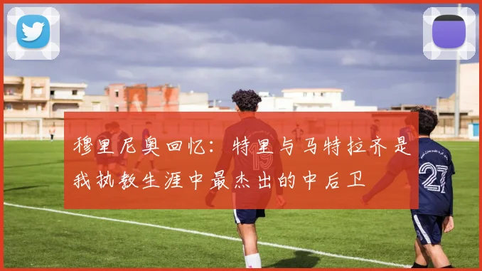 穆里尼奥回忆：特里与马特拉齐是我执教生涯中最杰出的中后卫
