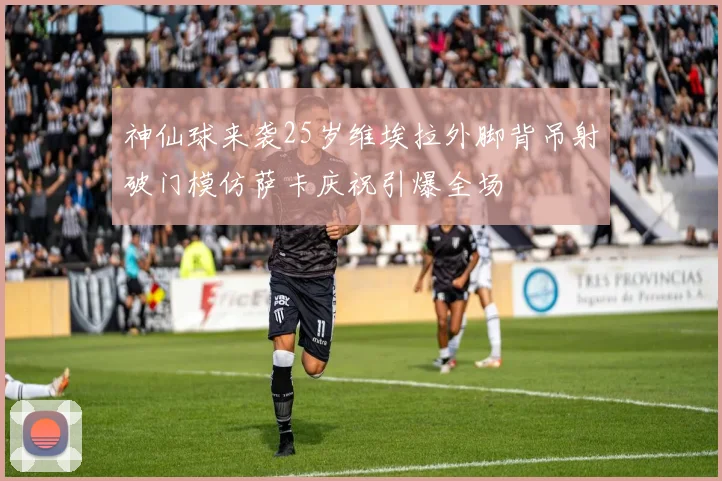 神仙球来袭25岁维埃拉外脚背吊射破门模仿萨卡庆祝引爆全场