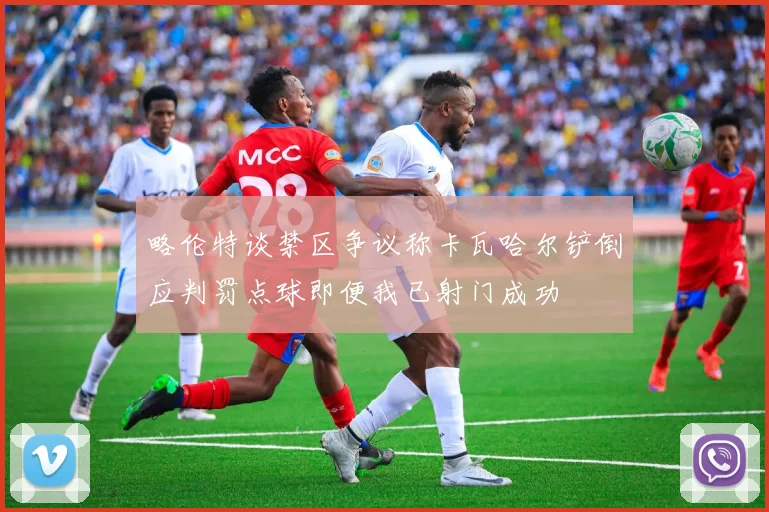 略伦特谈禁区争议称卡瓦哈尔铲倒应判罚点球即便我已射门成功