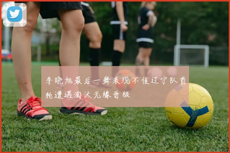 李晓旭最后一舞表现不佳辽宁队首轮遭遇淘汰无缘晋级